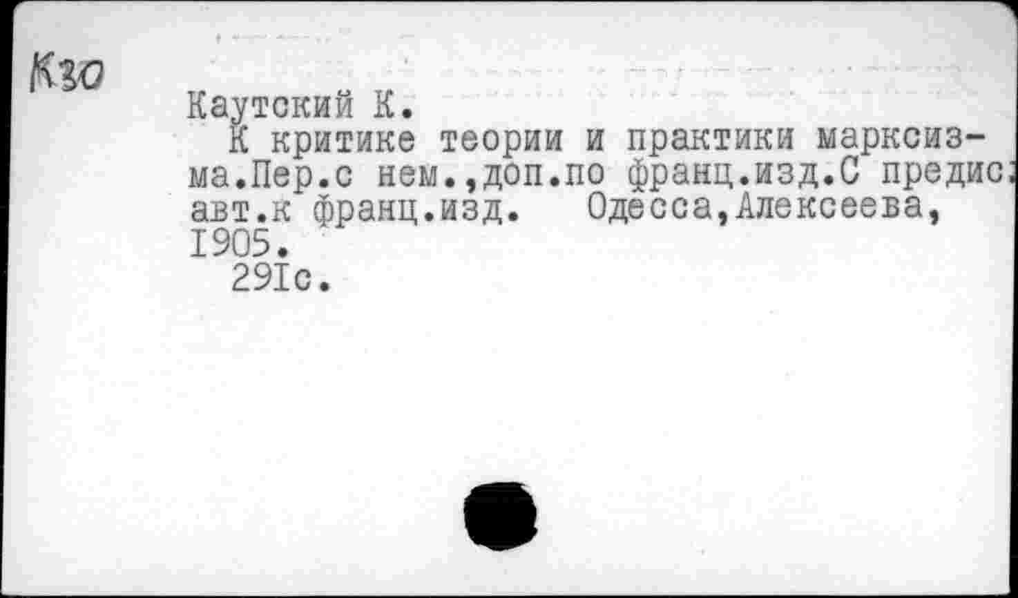 ﻿Км
Каутский К.
К критике теории и практики марксизма.Пер.с нем.,доп.по франц.изд.С предис авт.к франц.изд. Одесса,Алексеева, 1905.
291с.